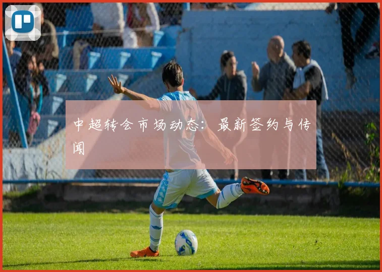 中超转会市场动态:最新签约与传闻