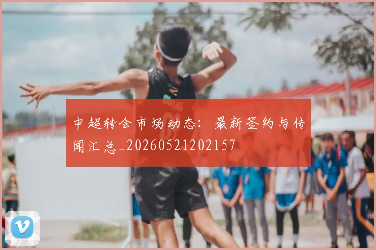 中超转会市场动态:最新签约与传闻汇总_20260521202157
