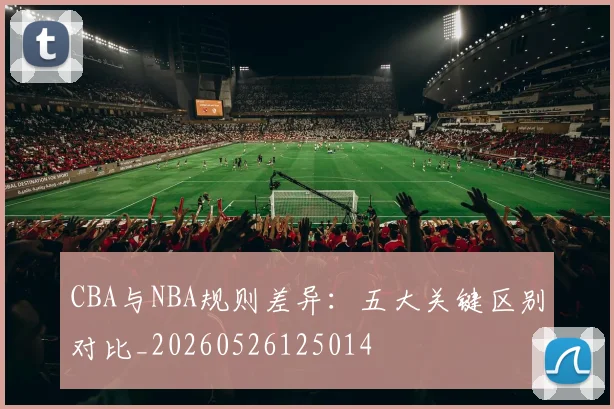 CBA与NBA规则差异：五大关键区别对比_20260526125014