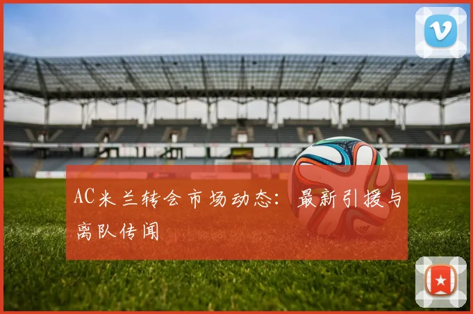 AC米兰转会市场动态:最新引援与离队传闻
