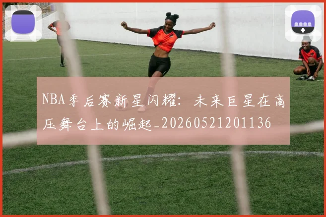 NBA季后赛新星闪耀:未来巨星在高压舞台上的崛起_20260521201136